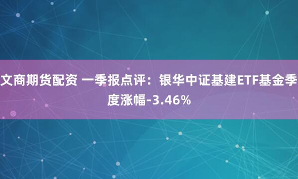 文商期货配资 一季报点评：银华中证基建ETF基金季度涨幅-3.46%