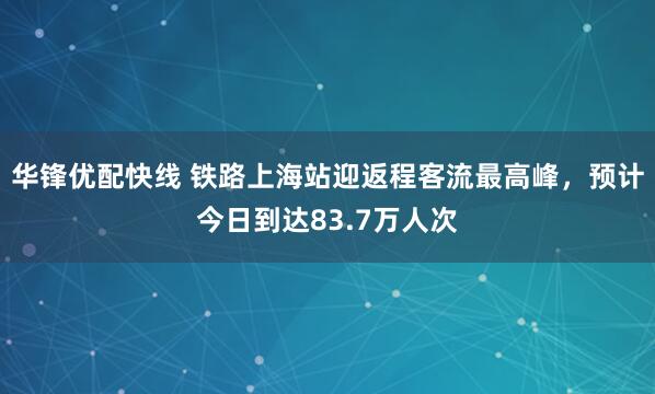 华锋优配快线 铁路上海站迎返程客流最高峰，预计今日到达83.7万人次