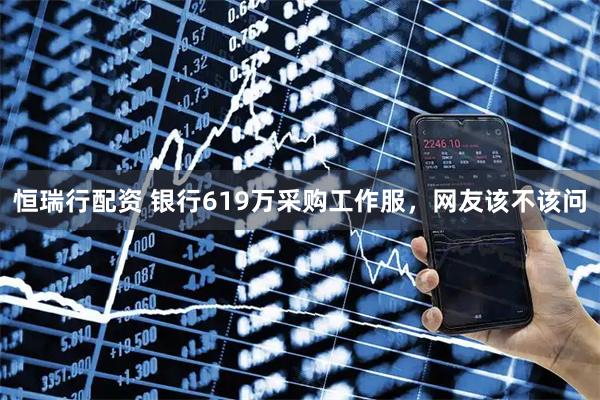 恒瑞行配资 银行619万采购工作服，网友该不该问