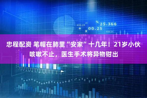 忠程配资 笔帽在肺里“安家”十几年！21岁小伙咳嗽不止，医生手术将异物钳出