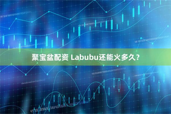 聚宝盆配资 Labubu还能火多久？