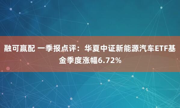 融可赢配 一季报点评：华夏中证新能源汽车ETF基金季度涨幅6.72%