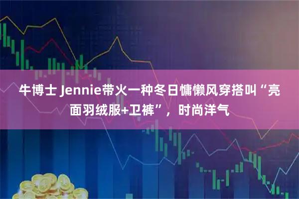 牛博士 Jennie带火一种冬日慵懒风穿搭叫“亮面羽绒服+卫裤”，时尚洋气