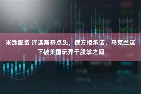 米涂配资 泽连斯基点头，俄方拒承诺，乌克兰这下被美国玩弄于股掌之间