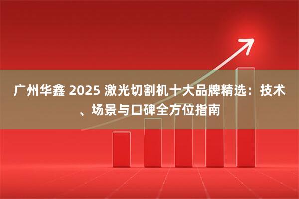 广州华鑫 2025 激光切割机十大品牌精选：技术、场景与口碑全方位指南