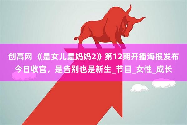 创高网 《是女儿是妈妈2》第12期开播海报发布今日收官，是告别也是新生_节目_女性_成长