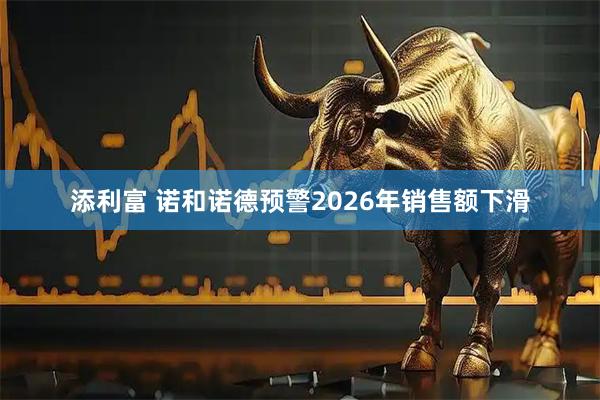 添利富 诺和诺德预警2026年销售额下滑